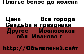 Платье белое до колена › Цена ­ 800 - Все города Свадьба и праздники » Другое   . Ивановская обл.,Иваново г.